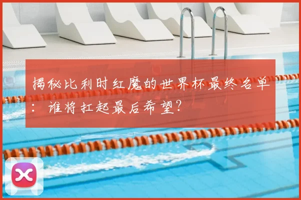 揭秘比利时红魔的世界杯最终名单：谁将扛起最后希望？