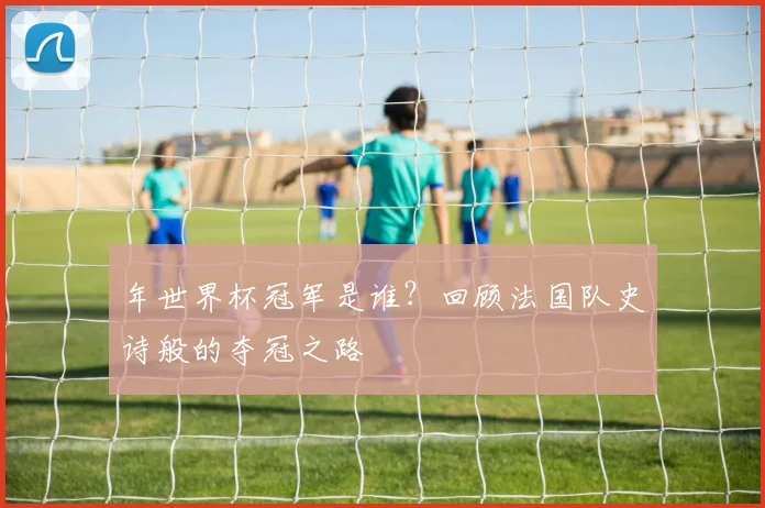 年世界杯冠军是谁？回顾法国队史诗般的夺冠之路
