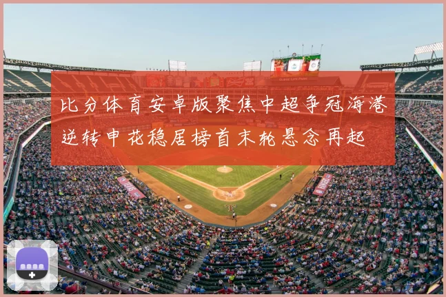 比分体育安卓版聚焦中超争冠海港逆转申花稳居榜首末轮悬念再起