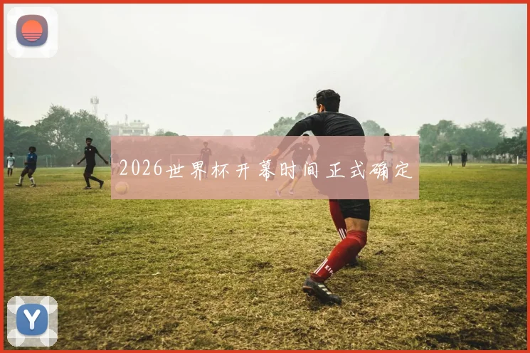 2026世界杯开幕时间正式确定