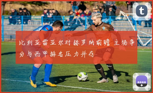 比利亚雷亚尔对赫罗纳前瞻 主场争分与西甲排名压力并存