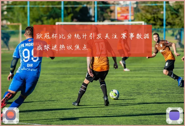 欧冠杯比分统计引发关注 赛事数据成球迷热议焦点