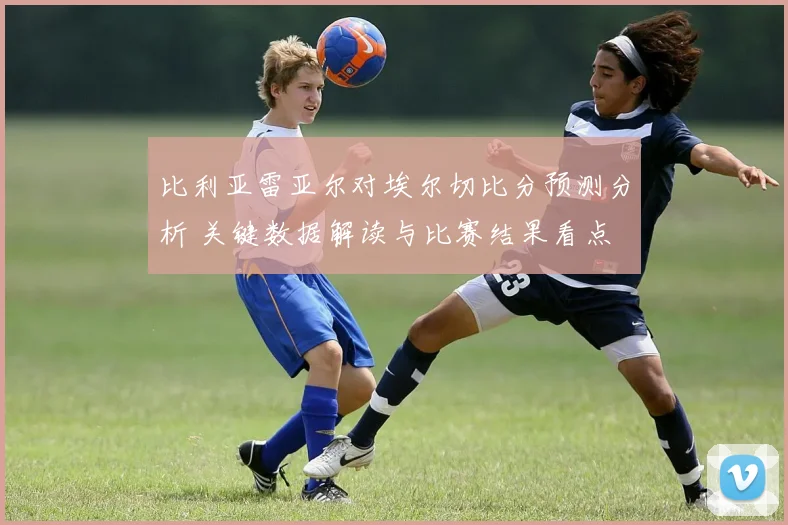 比利亚雷亚尔对埃尔切比分预测分析 关键数据解读与比赛结果看点