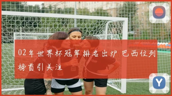 02年世界杯冠军排名出炉 巴西位列榜首引关注
