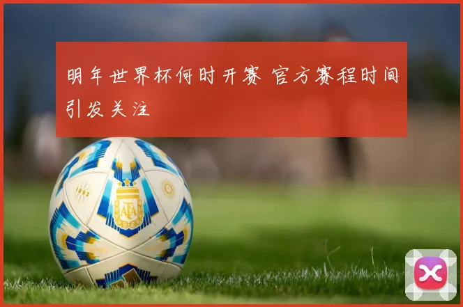 明年世界杯何时开赛 官方赛程时间引发关注