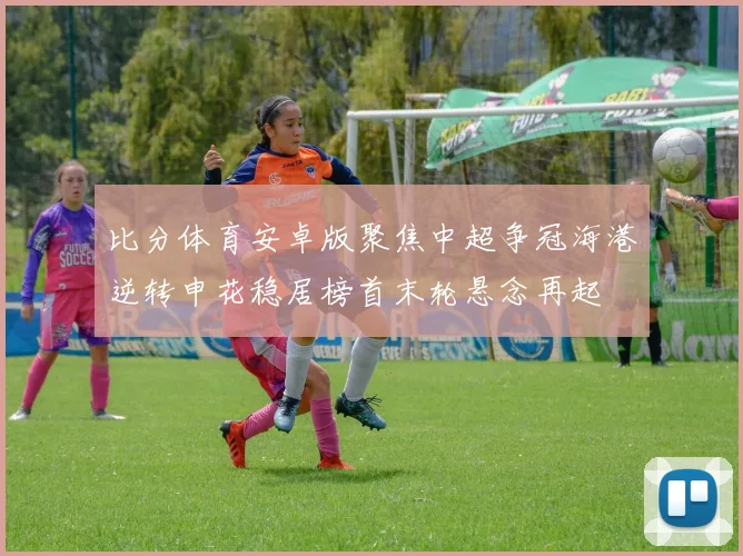 比分体育安卓版聚焦中超争冠海港逆转申花稳居榜首末轮悬念再起