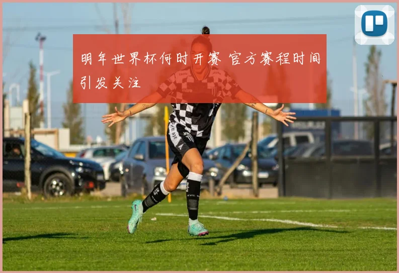 明年世界杯何时开赛 官方赛程时间引发关注