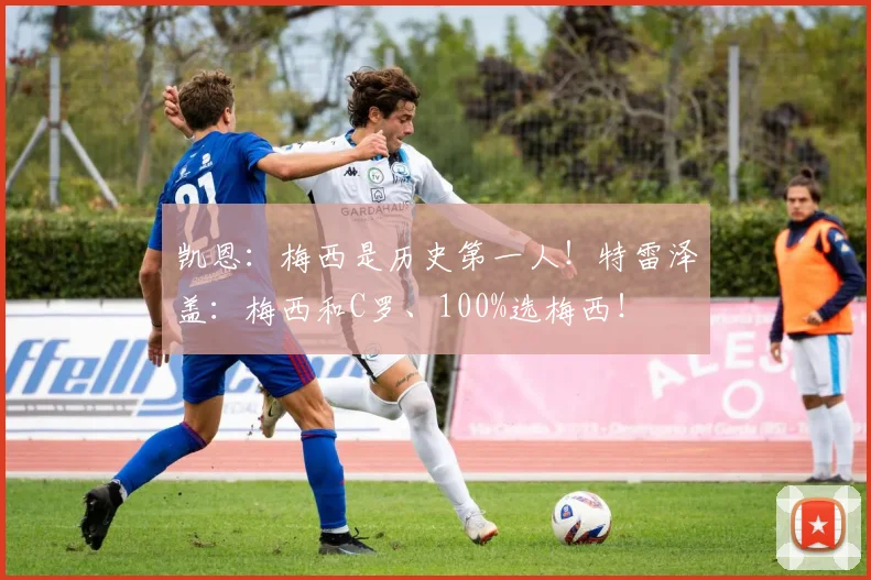 凯恩：梅西是历史第一人！特雷泽盖：梅西和C罗、100%选梅西！