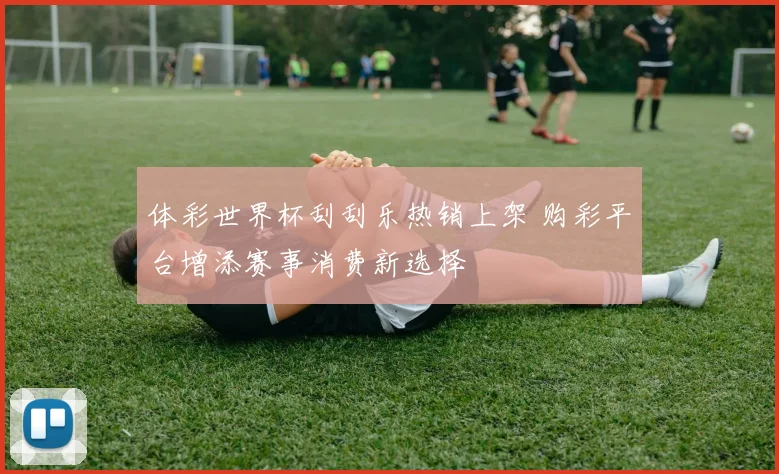 体彩世界杯刮刮乐热销上架 购彩平台增添赛事消费新选择