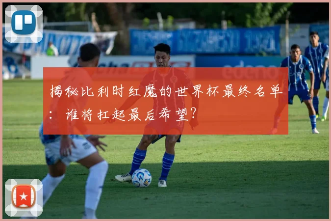 揭秘比利时红魔的世界杯最终名单：谁将扛起最后希望？