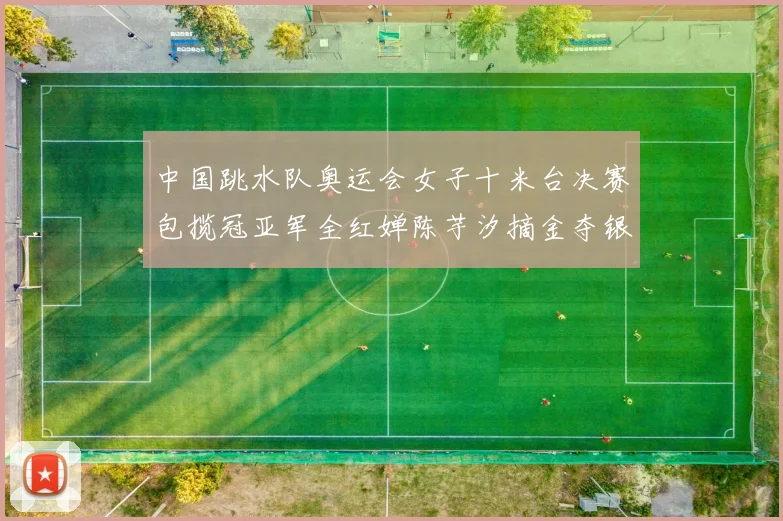 中国跳水队奥运会女子十米台决赛包揽冠亚军全红婵陈芋汐摘金夺银