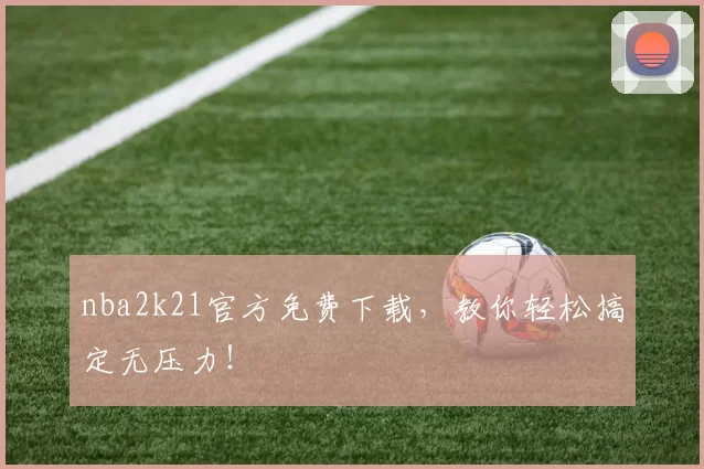 nba2k21官方免费下载，教你轻松搞定无压力！