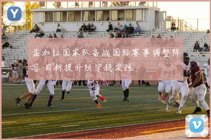 孟加拉国家队备战国际赛事调整阵容 目标提升防守稳定性