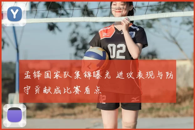 孟铎国家队集锦曝光 进攻表现与防守贡献成比赛看点