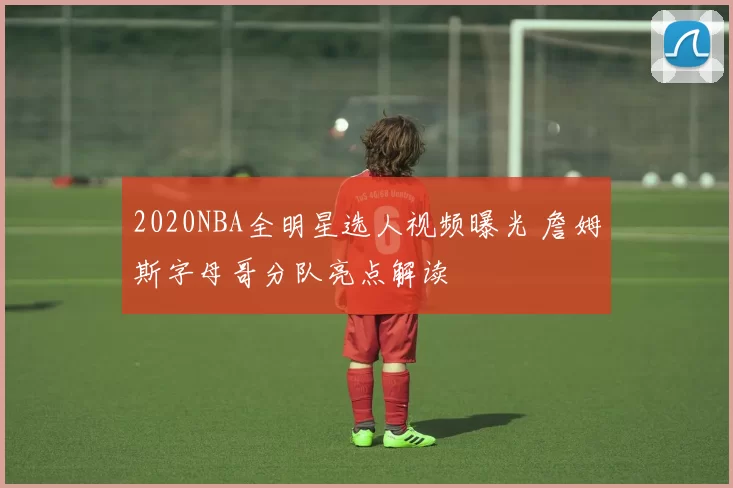 2020NBA全明星选人视频曝光 詹姆斯字母哥分队亮点解读