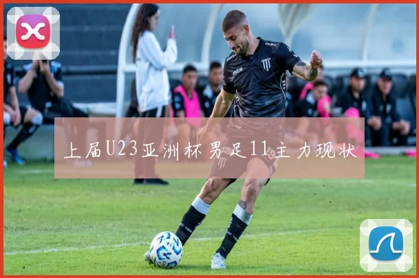 上届U23亚洲杯男足11主力现状