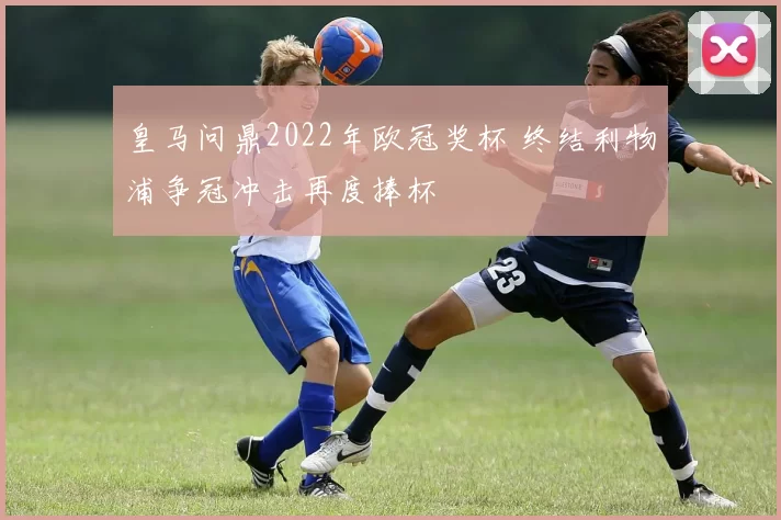 皇马问鼎2022年欧冠奖杯 终结利物浦争冠冲击再度捧杯