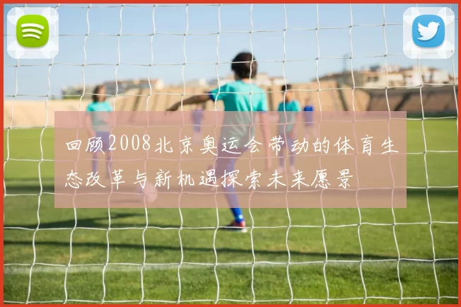 回顾2008北京奥运会带动的体育生态改革与新机遇探索未来愿景