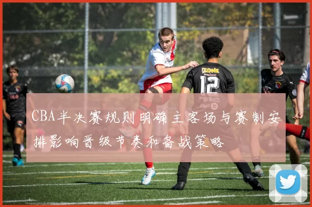 CBA半决赛规则明确主客场与赛制安排影响晋级节奏和备战策略