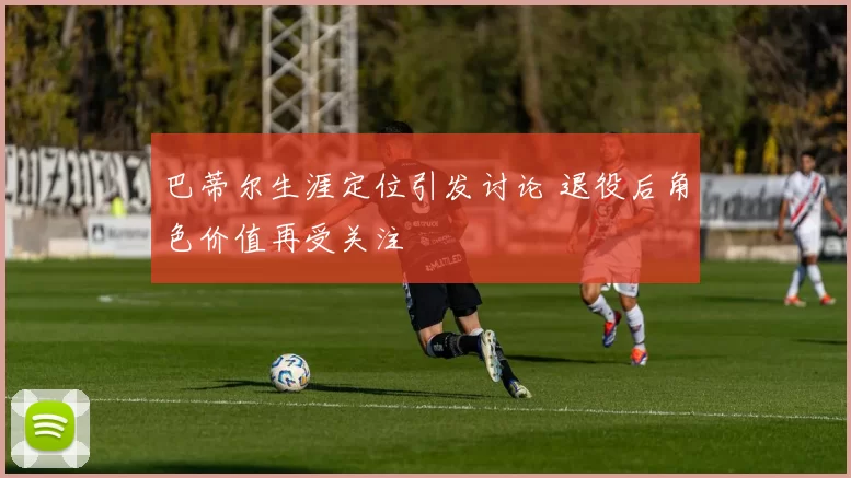 巴蒂尔生涯定位引发讨论 退役后角色价值再受关注