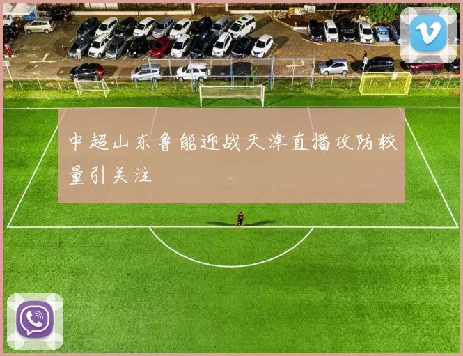 中超山东鲁能迎战天津直播攻防较量引关注
