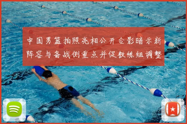 中国男篮拍照亮相公开合影暗示新阵容与备战侧重点并促教练组调整部署