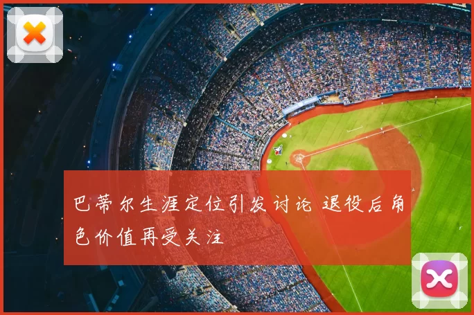巴蒂尔生涯定位引发讨论 退役后角色价值再受关注
