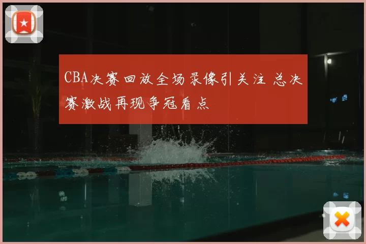 CBA决赛回放全场录像引关注 总决赛激战再现争冠看点
