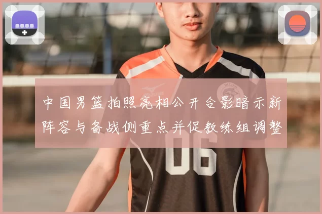 中国男篮拍照亮相公开合影暗示新阵容与备战侧重点并促教练组调整部署