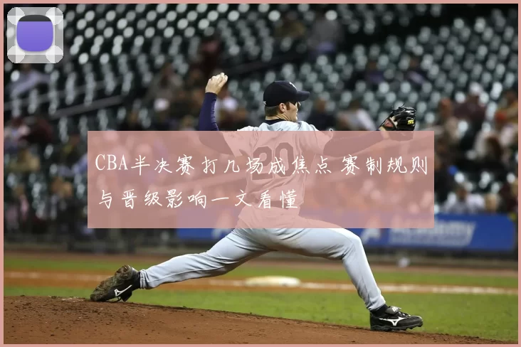 CBA半决赛打几场成焦点 赛制规则与晋级影响一文看懂