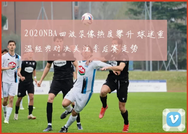 2020NBA回放录像热度攀升 球迷重温经典对决关注季后赛走势