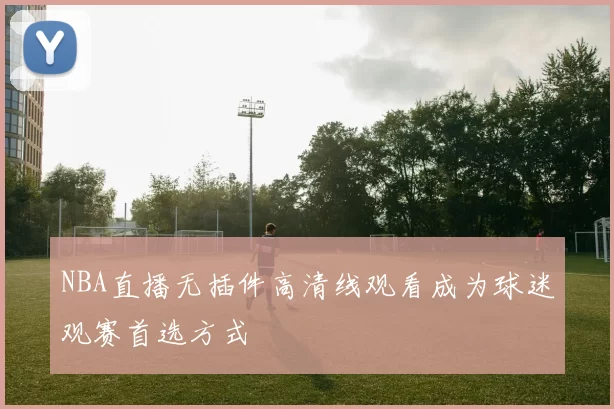 NBA直播无插件高清线观看成为球迷观赛首选方式