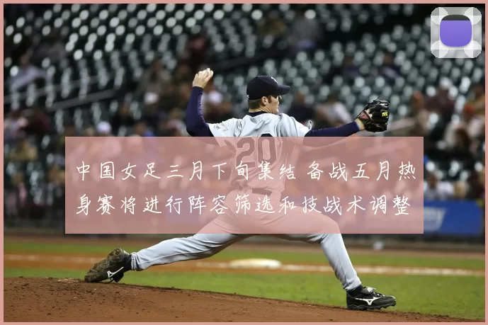中国女足三月下旬集结 备战五月热身赛将进行阵容筛选和技战术调整