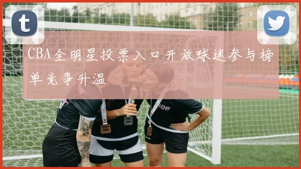 CBA全明星投票入口开放球迷参与榜单竞争升温