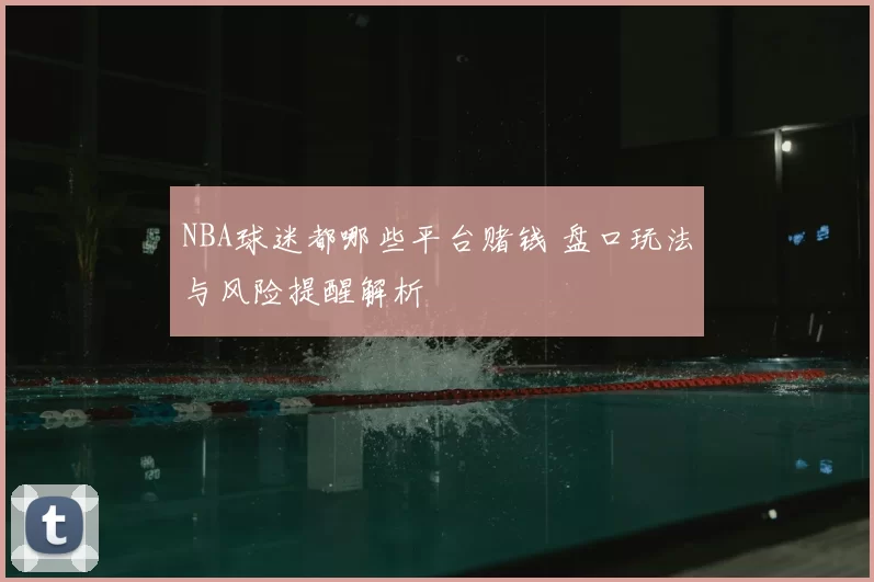 NBA球迷都哪些平台赌钱 盘口玩法与风险提醒解析