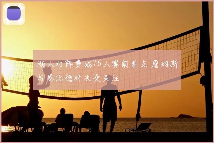 湖人对阵费城76人赛前看点 詹姆斯与恩比德对决受关注