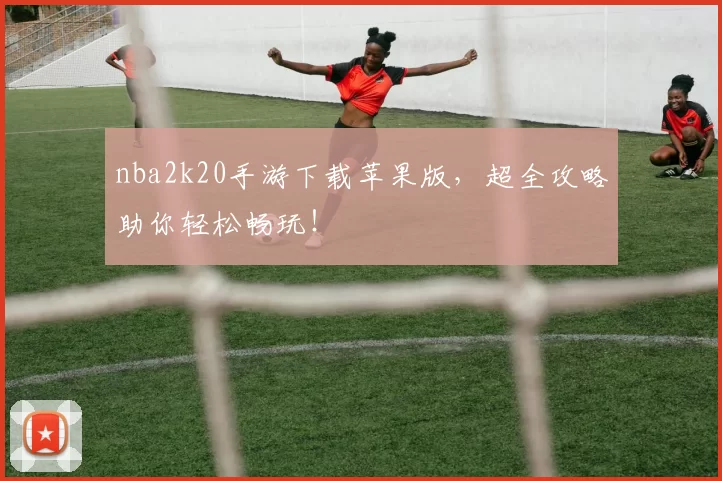 nba2k20手游下载苹果版，超全攻略助你轻松畅玩！