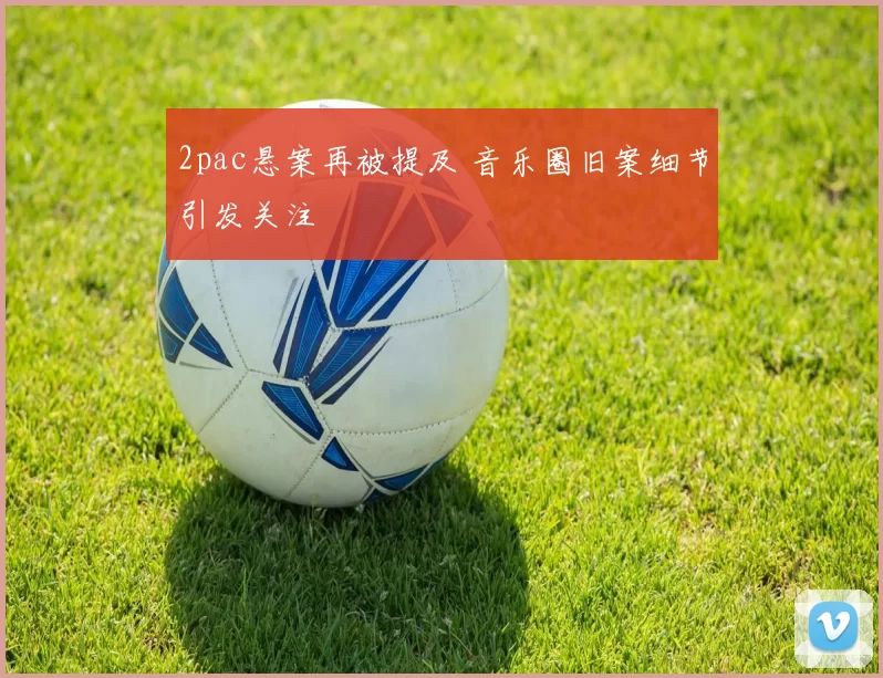 2pac悬案再被提及 音乐圈旧案细节引发关注