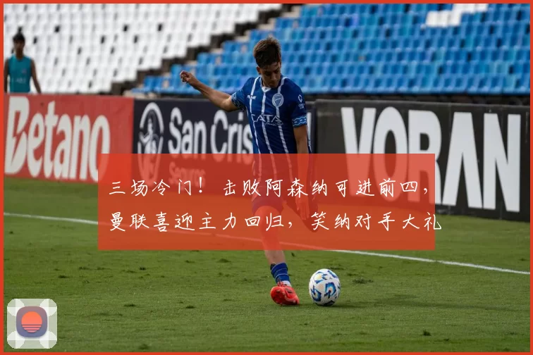 三场冷门！击败阿森纳可进前四，曼联喜迎主力回归，笑纳对手大礼