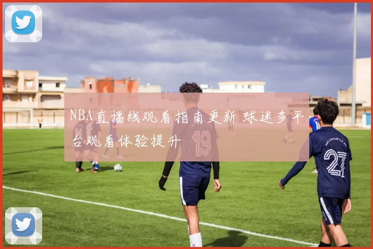 NBA直播线观看指南更新 球迷多平台观看体验提升