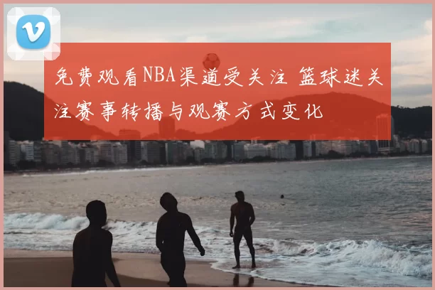 免费观看NBA渠道受关注 篮球迷关注赛事转播与观赛方式变化