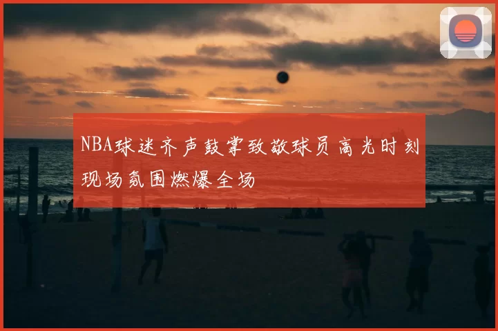 NBA球迷齐声鼓掌致敬球员高光时刻现场氛围燃爆全场