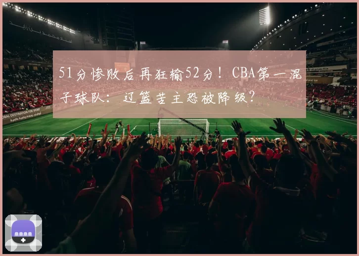 51分惨败后再狂输52分！CBA第一混子球队：辽篮苦主恐被降级？