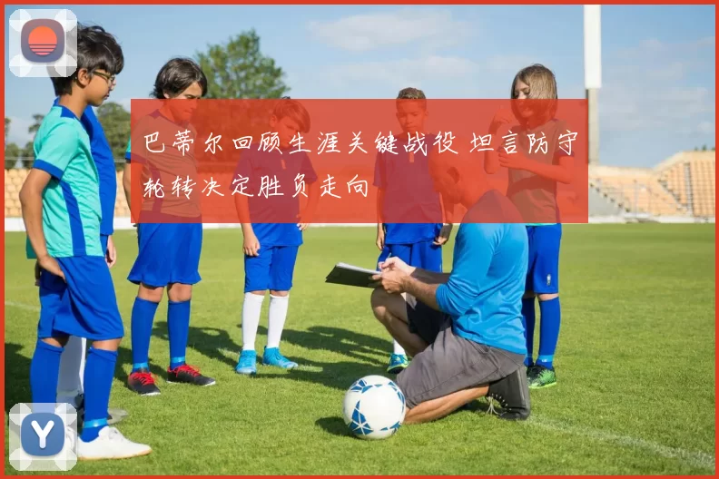 巴蒂尔回顾生涯关键战役 坦言防守轮转决定胜负走向