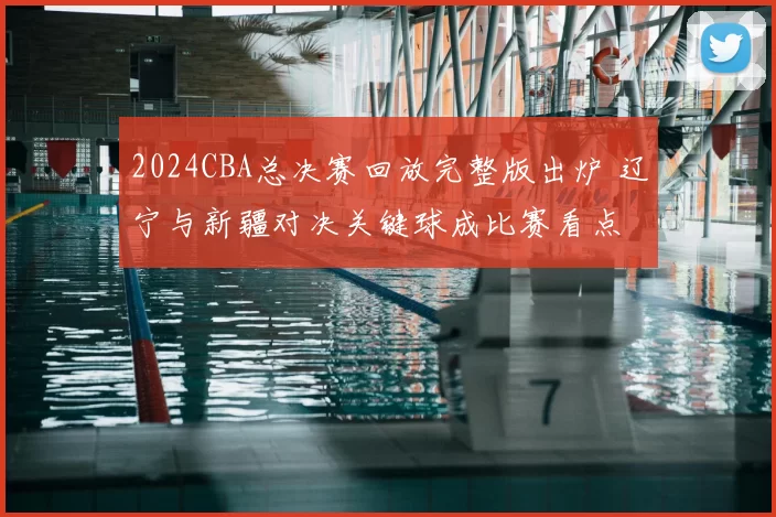 2024CBA总决赛回放完整版出炉 辽宁与新疆对决关键球成比赛看点