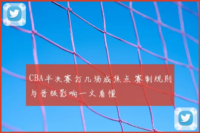 CBA半决赛打几场成焦点 赛制规则与晋级影响一文看懂