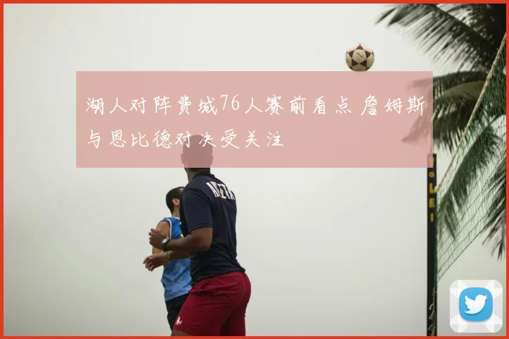 湖人对阵费城76人赛前看点 詹姆斯与恩比德对决受关注