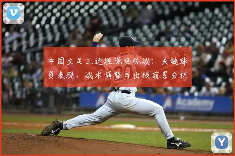 中国女足三连胜现场观战:关键球员表现、战术调整与出线前景分析