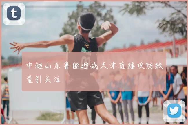 中超山东鲁能迎战天津直播攻防较量引关注