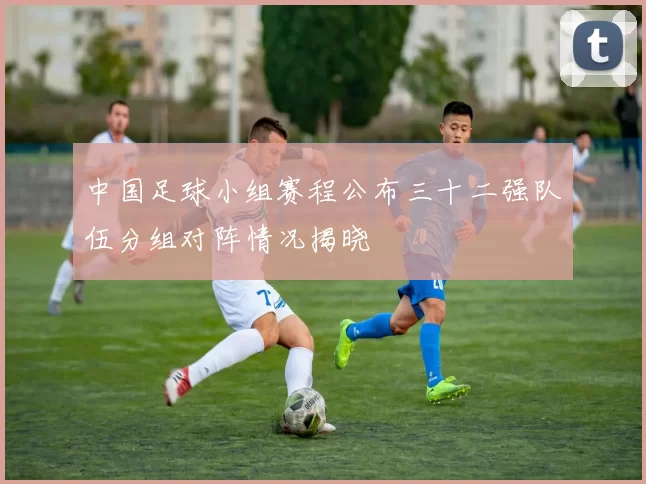 中国足球小组赛程公布三十二强队伍分组对阵情况揭晓